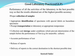 Santosh Yadav
Good Laboratory Practices(GLP)
Performance of all the activities of the laboratory in the best possible
way so that the results obtained are of the highest possible accuracy
•Proper collection of samples
• Appropriate identification of specimens with special labels on hazardous
specimens
• Prompt transportation to laboratory at appropriate temperature
• Collection and storage under conditions which prevent deterioration of the
sample before the performance of Test (e.g for anaerobic culture)
• Accurate performance of test
• Release of reports
• Delivery of reports to the correct destination in the shortest possible time
 