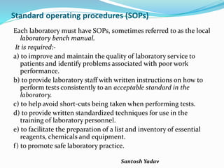Santosh Yadav
Standard operating procedures (SOPs)
Each laboratory must have SOPs, sometimes referred to as the local
laboratory bench manual.
It is required:-
a) to improve and maintain the quality of laboratory service to
patients and identify problems associated with poor work
performance.
b) to provide laboratory staff with written instructions on how to
perform tests consistently to an acceptable standard in the
laboratory.
c) to help avoid short-cuts being taken when performing tests.
d) to provide written standardized techniques for use in the
training of laboratory personnel.
e) to facilitate the preparation of a list and inventory of essential
reagents, chemicals and equipment.
f) to promote safe laboratory practice.
 