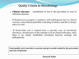 Santosh Yadav
Quality Criteria In Microbiology
 Clinical relevance - contribution of test to the prevention or cure of
infectious diseases
• If Streptococcus pyogens is isolated, a full antibiograms has no clinical
relevance since benzyl penicillin is the drug of choice, and this is always
active in vitro.
• If Escherichia coli is isolated from a sporadic case of non-bloody
diarrhoea, identification of the serotype is of no clinical relevance, since
there is no clearly established correlation between serotype and
pathogenicity
Good quality test is one that is accurate and gives useful results for the prevention
and cure of infection
 