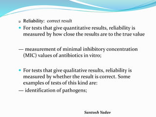 Santosh Yadav
 Reliability: correct result
 For tests that give quantitative results, reliability is
measured by how close the results are to the true value
— measurement of minimal inhibitory concentration
(MIC) values of antibiotics in vitro;
 For tests that give qualitative results, reliability is
measured by whether the result is correct. Some
examples of tests of this kind are:
— identification of pathogens;
 
