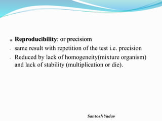 Santosh Yadav
 Reproducibility: or precisiom
- same result with repetition of the test i.e. precision
- Reduced by lack of homogeneity(mixture organism)
and lack of stability (multiplication or die).
 