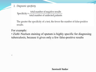 Santosh Yadav
For example:
• Ziehl–Neelsen staining of sputum is highly specific for diagnosing
tuberculosis, because it gives only a few false-positive results
-
 