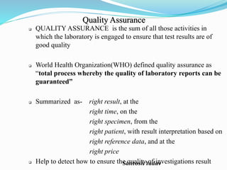 Santosh Yadav
Quality Assurance
 QUALITY ASSURANCE is the sum of all those activities in
which the laboratory is engaged to ensure that test results are of
good quality
 World Health Organization(WHO) defined quality assurance as
“total process whereby the quality of laboratory reports can be
guaranteed”
 Summarized as- right result, at the
right time, on the
right specimen, from the
right patient, with result interpretation based on
right reference data, and at the
right price
 Help to detect how to ensure the quality of investigations result
 