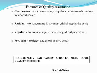 Santosh Yadav
Features of Quality Assurance
 Comprehensive – to cover every step from collection of specimen
to report dispatch
 Rational - to concentrate in the most critical step in the cycle
 Regular - to provide regular monitoring of test procedures
 Frequent - to detect and errors as they occur
GOOD-QUALITY LABORATORY SERVICES MEAN GOOD-
QUALITY MEDICINE
 