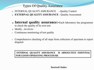 Santosh Yadav
Types Of Quality Assurance
 INTERNAL QUALITY ASSURANCE - Quality Control
 EXTERNAL QUALITYASSURANCE - Quality Assessment
 Internal quality assurance:-Each laboratory has programme
to check the quality of its own test
 Ideally , involves-
 Continuous monitoring of test quality
 Comprehensive checking of all steps from collection of specimen to report
dispatch
INTERNAL QUALITY ASSURANCE IS ABSOLUTELY ESSENTIAL
FOR GOOD OPERATING PROCEDURE
 