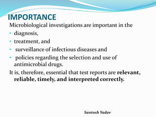 Santosh Yadav
IMPORTANCE
Microbiological investigations are important in the
• diagnosis,
• treatment, and
• surveillance of infectious diseases and
• policies regarding the selection and use of
antimicrobial drugs.
It is, therefore, essential that test reports are relevant,
reliable, timely, and interpreted correctly.
 