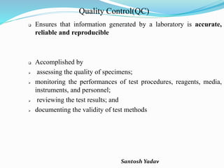 Santosh Yadav
Quality Control(QC)
 Ensures that information generated by a laboratory is accurate,
reliable and reproducible
 Accomplished by
 assessing the quality of specimens;
 monitoring the performances of test procedures, reagents, media,
instruments, and personnel;
 reviewing the test results; and
 documenting the validity of test methods
 