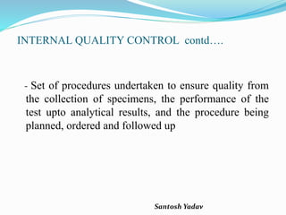 Santosh Yadav
INTERNAL QUALITY CONTROL contd….
- Set of procedures undertaken to ensure quality from
the collection of specimens, the performance of the
test upto analytical results, and the procedure being
planned, ordered and followed up
 