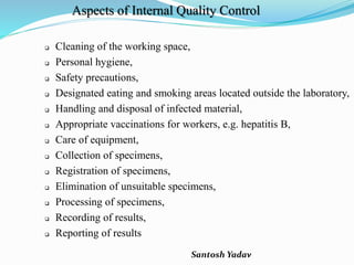 Santosh Yadav
Aspects of Internal Quality Control
 Cleaning of the working space,
 Personal hygiene,
 Safety precautions,
 Designated eating and smoking areas located outside the laboratory,
 Handling and disposal of infected material,
 Appropriate vaccinations for workers, e.g. hepatitis B,
 Care of equipment,
 Collection of specimens,
 Registration of specimens,
 Elimination of unsuitable specimens,
 Processing of specimens,
 Recording of results,
 Reporting of results
 