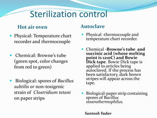 Santosh Yadav
Sterilization control
Hot air oven Autoclave
 Physical: Temperature chart
recorder and thermocouple
 Chemical: Browne’s tube
(green spot, color changes
from red to green)
 Biological: spores of Bacillus
subtilis or non-toxigenic
strain of Clostridium tetani
on paper strips
 Physical -thermocouple and
temperature chart recorder.
 Chemical -Browne’s tube and
succinic acid (whose melting
point is 121oC) and Bowie
Dick tape. Bowie Dick tape is
applied to articles being
autoclaved. If the process has
been satisfactory, dark brown
stripes will appear across the
tape.
 Biological-paper strip containing
spores of Bacillus
stearothermophilus.
 