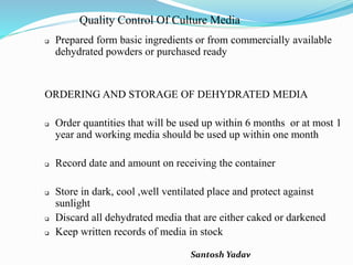 Santosh Yadav
Quality Control Of Culture Media
 Prepared form basic ingredients or from commercially available
dehydrated powders or purchased ready
ORDERING AND STORAGE OF DEHYDRATED MEDIA
 Order quantities that will be used up within 6 months or at most 1
year and working media should be used up within one month
 Record date and amount on receiving the container
 Store in dark, cool ,well ventilated place and protect against
sunlight
 Discard all dehydrated media that are either caked or darkened
 Keep written records of media in stock
 