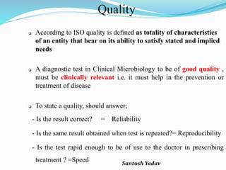 Santosh Yadav
Quality
 According to ISO quality is defined as totality of characteristics
of an entity that bear on its ability to satisfy stated and implied
needs
 A diagnostic test in Clinical Microbiology to be of good quality ,
must be clinically relevant i.e. it must help in the prevention or
treatment of disease
 To state a quality, should answer;
- Is the result correct? = Reliability
- Is the same result obtained when test is repeated?= Reproducibility
- Is the test rapid enough to be of use to the doctor in prescribing
treatment ? =Speed
 