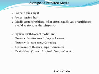 Santosh Yadav
Storage of Prepared Media
 Protect against light
 Protect against heat
 Media containing blood, other organic additives, or antibiotics
should be stored in the refrigerator
 Typical shelf-lives of media are:
o Tubes with cotton-wool plugs,= 3 weeks;
o Tubes with loose caps,= 2 weeks;
o Containers with screw-caps, =3 months;
o Petri dishes, if sealed in plastic bags, =4 weeks
 