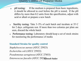 Santosh Yadav
Quality Control Of Prepared Media
 pH testing: If the medium is prepared from basic ingredients,
it should be allowed to cool before the pH is tested; If the pH
differs by more than 0.2 units from the specification, adjust with
acid or alkali or prepare a new batch
 Sterility testing: Take 3–5% of each batch and incubate at 35 C
for 2 days ,refrigerate rest. If more than two colonies per plate are
seen, discard the whole batch
 Performance testing: Laboratory should keep a set of stock strains
for monitoring the performance of media
Standard Strains for quality control
Staphylococcus aureus (ATCC 25923)
Escherichia coli (ATCC 25922)
Pseudomonas aeruginosa (ATCC 27853)
Enterococcus faecalis (ATCC 29212)
 