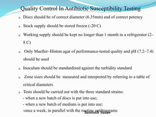 Santosh Yadav
Quality Control In Antibiotic Susceptibility Testing
 Discs should be of correct diameter (6.35mm) and of correct potency
 Stock supply should be stored frozen (-20 C)
 Working supply should be kept no longer than 1 month in a refrigerator (2–
8 C)
 Only Mueller–Hinton agar of performance-tested quality and pH (7.2–7.4)
should be used
 Inoculum should be standardized against the turbidity standard
 Zone sizes should be measured and interpreted by referring to a table of
critical diameters
 Tests should be carried out with the three standard strains:
- when a new batch of discs is put into use;
- when a new batch of medium is put into use;
-once a week, in parallel with the routine antibiograms
 
