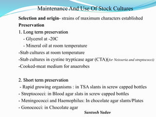 Santosh Yadav
Maintenance And Use Of Stock Cultures
Selection and origin- strains of maximum characters established
Preservation
1. Long term preservation
- Glycerol at -20C
- Mineral oil at room temperature
-Stab cultures at room temperature
-Stab cultures in cystine trypticase agar (CTA)(for Neisseria and streptococci)
-Cooked-meat medium for anaerobes
2. Short term preservation
- Rapid growing organisms : in TSA slants in screw capped bottles
- Streptococci: in Blood agar slats in screw capped bottles
- Meningococci and Haemophilus: In chocolate agar slants/Plates
- Gonococci: in Chocolate agar
 
