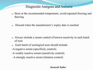 Santosh Yadav
Diagnostic Antigens and Antisera
 Store at the recommended temperature, avoid repeated freezing and
thawing
 Discard when the manufacturer’s expiry date is reached
 Always include a serum control of known reactivity in each batch
of tests
 Each batch of serological tests should include:
-A negative serum (specificity control);
-A weakly reactive serum (sensitivity control);
-A strongly reactive serum (titration control)
 