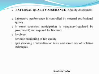 Santosh Yadav
 EXTERNAL QUALITY ASSURANCE - Quality Assessment
 Laboratory performance is controlled by external professional
agency
 In some countries, participation is mandatory(regulated by
government) and required for licensure
 Involves-
• Periodic monitoring of test quality
• Spot checking of identification tests, and sometimes of isolation
techniques
 