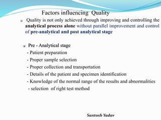 Santosh Yadav
Factors influencing Quality
 Quality is not only achieved through improving and controlling the
analytical process alone without parallel improvement and control
of pre-analytical and post analytical stage
 Pre - Analytical stage
- Patient preparation
- Proper sample selection
- Proper collection and transportation
- Details of the patient and specimen identification
- Knowledge of the normal range of the results and abnormalities
- selection of right test method
 
