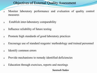 Santosh Yadav
Objectives of External Quality Assessment
 Monitor laboratory performance and evaluation of quality control
measures
 Establish inter-laboratory comparability
 Influence reliability of future testing
 Promote high standards of good laboratory practices
 Encourage use of standard reagents/ methodology and trained personnel
 Identify common errors
 Provide mechanisms to remedy identified deficiencies
 Education through exercises, reports and meetings
 