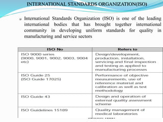 Santosh Yadav
INTERNATIONAL STANDARDS ORGANIZATION(ISO)
 International Standards Organization (ISO) is one of the leading
international bodies that has brought together international
community in developing uniform standards for quality in
manufacturing and service sectors
 