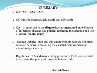 Santosh Yadav
SUMMARY
 QA = QC +IQA+ EQA
 QC must be practical, achievable and affordable
 QA is important in the diagnosis, treatment, and surveillance
of infectious diseases and policies regarding the selection and use
of antimicrobial drugs
 Trained technical staff and clinical microbiologists are important
resource persons in providing the establishment of essential
microbiology services
 Regular use of Standard operating procedures (SOPs) is essential
to maintain the quality of results in between lab
 