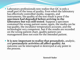 Santosh Yadav
 Laboratory professionals now realize that QC is only a
small part of the issue of quality. Even when the laboratory
has effectively controlled media, reagents, and
instruments, the quality of the test result is poor if the
specimen had degraded before arriving in the
laboratory but was still tested. Suppose a specimen
contained the wrong patient name; again, the media can be
top quality, the incubator temperature accurate, and the
technologist very competent, but if the results are recorded
on the wrong patient chart, quality patient care
management does not exist for the intended patient.
 It is now important to realize that preanalytic, analytic,
and postanalytic activities all affect quality. An
outcome can be interrupted or destroyed at any point in
the process.
 