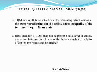 Santosh Yadav
TOTAL QUALITY MANAGEMENT(TQM)
 TQM means all those activities in the laboratory which controls
the every variable that could possibly affect the quality of the
test results. eg. In Gram stain
 Ideal situation of TQM may not be possible but a level of quality
assurance that can control most of the factors which are likely to
affect the test results can be attained
 