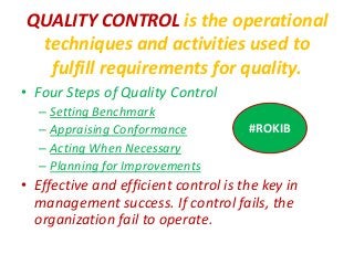QUALITY CONTROL is the operational
techniques and activities used to
fulfill requirements for quality.
• Four Steps of Quality Control
– Setting Benchmark
– Appraising Conformance
– Acting When Necessary
– Planning for Improvements
• Effective and efficient control is the key in
management success. If control fails, the
organization fail to operate.
#ROKIB
 