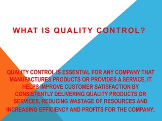 QUALITY CONTROL IS ESSENTIAL FOR ANY COMPANY THAT
MANUFACTURES PRODUCTS OR PROVIDES A SERVICE. IT
HELPS IMPROVE CUSTOMER SATISFACTION BY
CONSISTENTLY DELIVERING QUALITY PRODUCTS OR
SERVICES, REDUCING WASTAGE OF RESOURCES AND
INCREASING EFFICIENCY AND PROFITS FOR THE COMPANY.
WHAT IS QUALITY CONTROL?
 