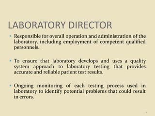 LABORATORY DIRECTOR
 Responsible for overall operation and administration of the
laboratory, including employment of competent qualified
personnels.
 To ensure that laboratory develops and uses a quality
system approach to laboratory testing that provides
accurate and reliable patient test results.
 Ongoing monitoring of each testing process used in
laboratory to identify potential problems that could result
in errors.
11
 