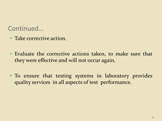 Continued…
 Take corrective action.
 Evaluate the corrective actions taken, to make sure that
they were effective and will not occur again.
 To ensure that testing systems in laboratory provides
quality services in all aspects of test performance.
12
 
