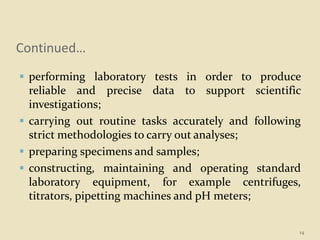 Continued…
 performing laboratory tests in order to produce
reliable and precise data to support scientific
investigations;
 carrying out routine tasks accurately and following
strict methodologies to carry out analyses;
 preparing specimens and samples;
 constructing, maintaining and operating standard
laboratory equipment, for example centrifuges,
titrators, pipetting machines and pH meters;
14
 