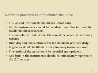 Normally practiced routine control includes:
 The lab and instruments should be cleaned daily.
 All the instruments should be validated and checked and the
results should be recorded.
 The samples arrived in the lab should be noted in incoming
register.
 Humidity and temperature of the lab should be recorded daily.
 Log books should be filled correctly for every instrument used.
 The results of the tests should be recorded appropriately.
 Any fault in the instruments should be immediately reported to
the Q.C manager.
17
 