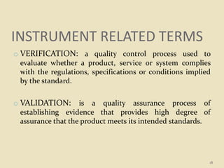 INSTRUMENT RELATED TERMS
o VERIFICATION: a quality control process used to
evaluate whether a product, service or system complies
with the regulations, specifications or conditions implied
by the standard.
o VALIDATION: is a quality assurance process of
establishing evidence that provides high degree of
assurance that the product meets its intended standards.
18
 