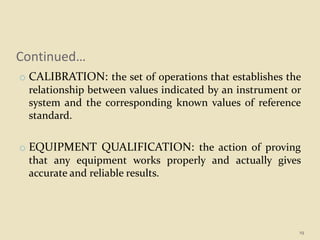 Continued…
o CALIBRATION: the set of operations that establishes the
relationship between values indicated by an instrument or
system and the corresponding known values of reference
standard.
o EQUIPMENT QUALIFICATION: the action of proving
that any equipment works properly and actually gives
accurate and reliable results.
19
 