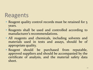 Reagents
 Reagent quality control records must be retained for 5
years.
 Reagents shall be used and controlled according to
manufacturer’s recommendations.
 All reagents and chemicals, including solvents and
materials used in tests and assays, should be of
appropriate quality.
 Reagent should be purchased from reputable,
approved suppliers and should be accompanied by the
certiﬁcate of analysis, and the material safety data
sheet.
20
 
