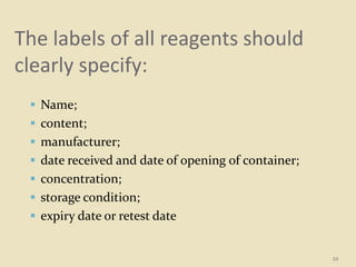The labels of all reagents should
clearly specify:
 Name;
 content;
 manufacturer;
 date received and date of opening of container;
 concentration;
 storage condition;
 expiry date or retest date
22
 