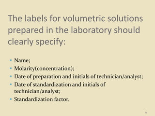 The labels for volumetric solutions
prepared in the laboratory should
clearly specify:
 Name;
 Molarity(concentration);
 Date of preparation and initials of technician/analyst;
 Date of standardization and initials of
technician/analyst;
 Standardization factor.
24
 