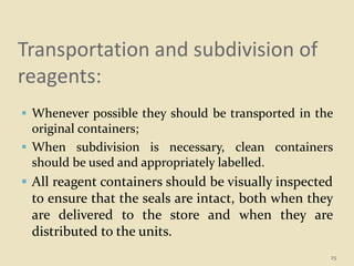 Transportation and subdivision of
reagents:
 Whenever possible they should be transported in the
original containers;
 When subdivision is necessary, clean containers
should be used and appropriately labelled.
 All reagent containers should be visually inspected
to ensure that the seals are intact, both when they
are delivered to the store and when they are
distributed to the units.
25
 