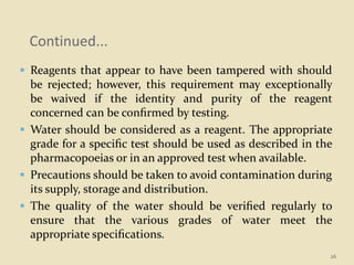 Continued...
 Reagents that appear to have been tampered with should
be rejected; however, this requirement may exceptionally
be waived if the identity and purity of the reagent
concerned can be conﬁrmed by testing.
 Water should be considered as a reagent. The appropriate
grade for a speciﬁc test should be used as described in the
pharmacopoeias or in an approved test when available.
 Precautions should be taken to avoid contamination during
its supply, storage and distribution.
 The quality of the water should be veriﬁed regularly to
ensure that the various grades of water meet the
appropriate speciﬁcations.
26
 