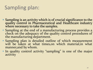 Sampling plan:
 Sampling is an activity which is of crucial significance to the
quality control in Pharmaceutical and Healthcare industry
where necessary to take the samples.
 Sampling at the end of a manufacturing process provides a
check on the adequacy of the quality control procedures of
the manufacturing department.
 Sampling plan is detailed outline of which measurement
will be taken at what times,on which material,in what
manner,and by whom.
 In quality control activity “sampling” is one of the major
activity
28
 