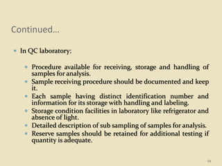 Continued…
 In QC laboratory;
 Procedure available for receiving, storage and handling of
samples for analysis.
 Sample receiving procedure should be documented and keep
it.
 Each sample having distinct identification number and
information for its storage with handling and labeling.
 Storage condition facilities in laboratory like refrigerator and
absence of light.
 Detailed description of sub sampling of samples for analysis.
 Reserve samples should be retained for additional testing if
quantity is adequate.
29
 