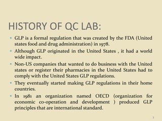 HISTORY OF QC LAB:
 GLP is a formal regulation that was created by the FDA (United
states food and drug administration) in 1978.
 Although GLP originated in the United States , it had a world
wide impact.
 Non-US companies that wanted to do business with the United
states or register their pharmacies in the United States had to
comply with the United States GLP regulations.
 They eventually started making GLP regulations in their home
countries.
 In 1981 an organization named OECD (organization for
economic co-operation and development ) produced GLP
principles that are international standard.
3
 