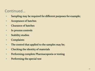 Continued…
 Sampling may be required for different purposes for example;
 Acceptance of batches
 Clearance of batches
 In process controls
 Stability studies
 Complaints
 The control that applied to the samples may be;
 Checking the identity of materials
 Performing complete Pharmacopoeia or testing
 Performing the special test
30
 