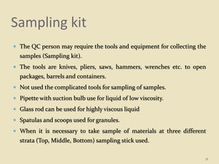 Sampling kit
 The QC person may require the tools and equipment for collecting the
samples (Sampling kit).
 The tools are knives, pliers, saws, hammers, wrenches etc. to open
packages, barrels and containers.
 Not used the complicated tools for sampling of samples.
 Pipette with suction bulb use for liquid of low viscosity.
 Glass rod can be used for highly viscous liquid
 Spatulas and scoops used for granules.
 When it is necessary to take sample of materials at three different
strata (Top, Middle, Bottom) sampling stick used.
31
 