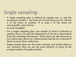 Single sampling:
 A single sampling plan is defined by sample size, n, and the
acceptance number c. Say there are N total items in a lot. Choose
n of the items at random. If at least c of the items are
unacceptable, reject the lot.
 N=LOT NUMBER
 For a single sampling plan, one sample of items is selected at
random from a lot and the disposition of the lot is determined
from the resulting information. These plans are also denoted as
(n,c) plans since there are n observations and the lot is rejected if
there are more than c defectives.
 Single sample plans are the most common and easiest plans to
use. However, they are not the most efficient in terms of the
average number of samples needed.
34
 
