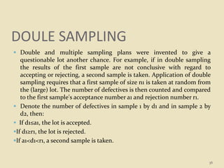 DOULE SAMPLING
 Double and multiple sampling plans were invented to give a
questionable lot another chance. For example, if in double sampling
the results of the first sample are not conclusive with regard to
accepting or rejecting, a second sample is taken. Application of double
sampling requires that a first sample of size n1 is taken at random from
the (large) lot. The number of defectives is then counted and compared
to the first sample's acceptance number a1 and rejection number r1.
 Denote the number of defectives in sample 1 by d1 and in sample 2 by
d2, then:
 If d1≤a1, the lot is accepted.
If d1≥r1, the lot is rejected.
If a1<d1<r1, a second sample is taken.
36
 