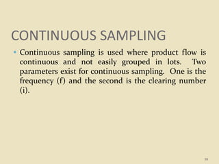 CONTINUOUS SAMPLING
 Continuous sampling is used where product flow is
continuous and not easily grouped in lots. Two
parameters exist for continuous sampling. One is the
frequency (f) and the second is the clearing number
(i).
39
 