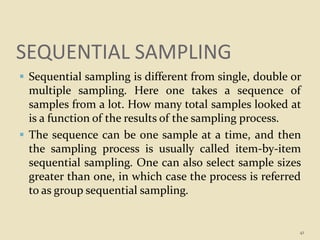 SEQUENTIAL SAMPLING
 Sequential sampling is different from single, double or
multiple sampling. Here one takes a sequence of
samples from a lot. How many total samples looked at
is a function of the results of the sampling process.
 The sequence can be one sample at a time, and then
the sampling process is usually called item-by-item
sequential sampling. One can also select sample sizes
greater than one, in which case the process is referred
to as group sequential sampling.
41
 